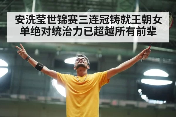 安洗莹世锦赛三连冠铸就王朝女单绝对统治力已超越所有前辈