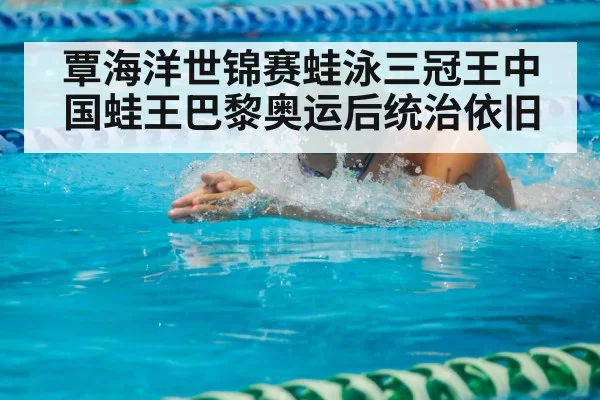 覃海洋世锦赛蛙泳三冠王中国蛙王巴黎奥运后统治依旧