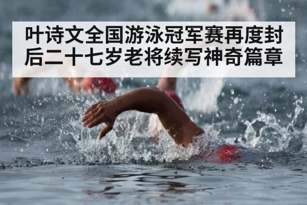 叶诗文全国游泳冠军赛再度封后二十七岁老将续写神奇篇章